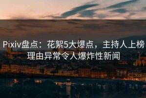 Pixiv盘点：花絮5大爆点，主持人上榜理由异常令人爆炸性新闻