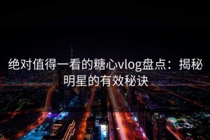 绝对值得一看的糖心vlog盘点：揭秘明星的有效秘诀