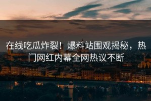 在线吃瓜炸裂！爆料站围观揭秘，热门网红内幕全网热议不断