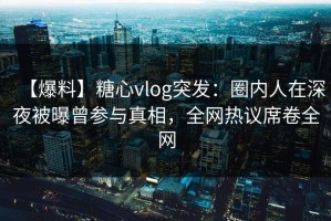 【爆料】糖心vlog突发：圈内人在深夜被曝曾参与真相，全网热议席卷全网