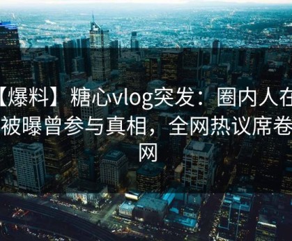 【爆料】糖心vlog突发：圈内人在深夜被曝曾参与真相，全网热议席卷全网