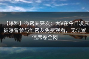 【爆料】微密圈突发：大V在今日凌晨被曝曾参与维密友免费观看，无法置信席卷全网
