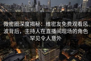 微密圈深度揭秘：维密友免费观看风波背后，主持人在直播间现场的角色罕见令人意外