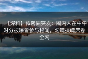 【爆料】微密圈突发：圈内人在中午时分被曝曾参与秘闻，勾魂摄魄席卷全网
