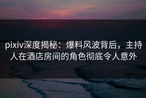 pixiv深度揭秘：爆料风波背后，主持人在酒店房间的角色彻底令人意外