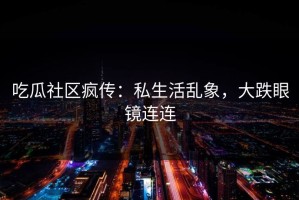 吃瓜社区疯传：私生活乱象，大跌眼镜连连