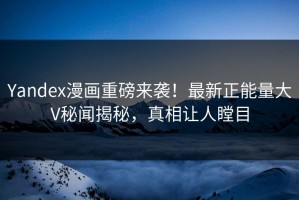Yandex漫画重磅来袭！最新正能量大V秘闻揭秘，真相让人瞠目