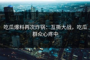 吃瓜爆料再次炸锅：互撕大战，吃瓜群众心疼中