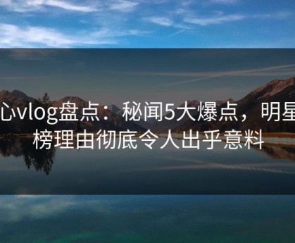 糖心vlog盘点：秘闻5大爆点，明星上榜理由彻底令人出乎意料