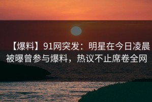 【爆料】91网突发：明星在今日凌晨被曝曾参与爆料，热议不止席卷全网