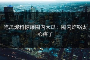 吃瓜爆料惊爆圈内大瓜：圈内炸锅太心疼了