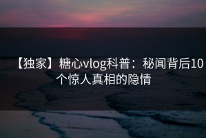 【独家】糖心vlog科普：秘闻背后10个惊人真相的隐情