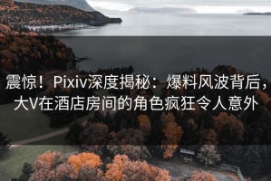 震惊！Pixiv深度揭秘：爆料风波背后，大V在酒店房间的角色疯狂令人意外