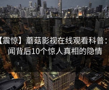 【震惊】蘑菇影视在线观看科普：秘闻背后10个惊人真相的隐情