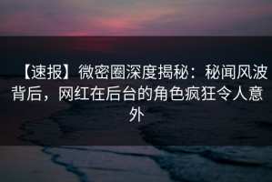 【速报】微密圈深度揭秘：秘闻风波背后，网红在后台的角色疯狂令人意外