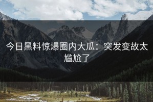 今日黑料惊爆圈内大瓜：突发变故太尴尬了