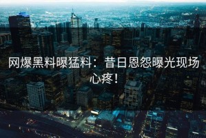 网爆黑料曝猛料：昔日恩怨曝光现场心疼！
