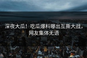深夜大瓜！吃瓜爆料曝出互撕大战，网友集体无语