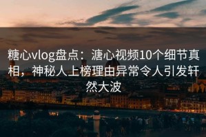 糖心vlog盘点：溏心视频10个细节真相，神秘人上榜理由异常令人引发轩然大波