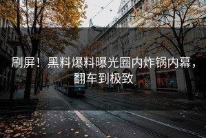 刷屏！黑料爆料曝光圈内炸锅内幕，翻车到极致