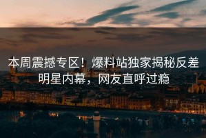 本周震撼专区！爆料站独家揭秘反差明星内幕，网友直呼过瘾