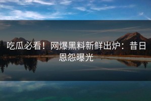 吃瓜必看！网爆黑料新鲜出炉：昔日恩怨曝光