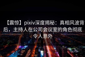 【震惊】pixiv深度揭秘：真相风波背后，主持人在公司会议室的角色彻底令人意外
