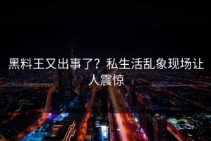 黑料王又出事了？私生活乱象现场让人震惊