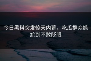 今日黑料突发惊天内幕，吃瓜群众尴尬到不敢眨眼