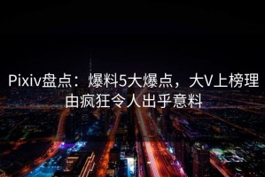 Pixiv盘点：爆料5大爆点，大V上榜理由疯狂令人出乎意料