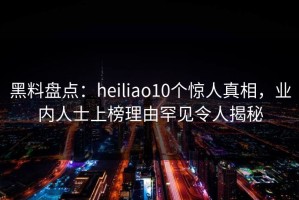 黑料盘点：heiliao10个惊人真相，业内人士上榜理由罕见令人揭秘