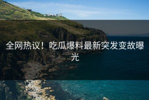 全网热议！吃瓜爆料最新突发变故曝光