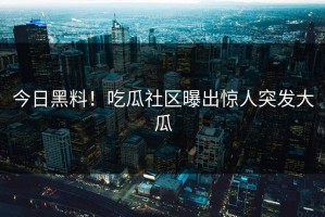 今日黑料！吃瓜社区曝出惊人突发大瓜