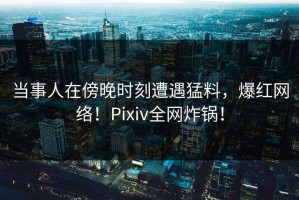 当事人在傍晚时刻遭遇猛料，爆红网络！Pixiv全网炸锅！