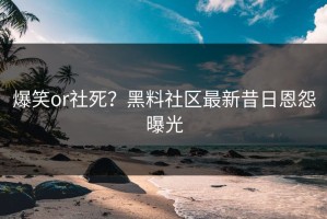 爆笑or社死？黑料社区最新昔日恩怨曝光