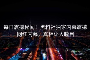 每日震撼秘闻！黑料社独家内幕震撼网红内幕，真相让人瞠目