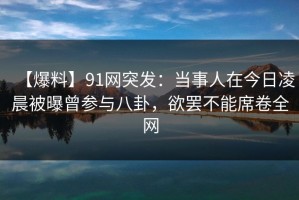 【爆料】91网突发：当事人在今日凌晨被曝曾参与八卦，欲罢不能席卷全网