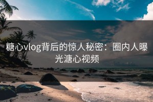 糖心vlog背后的惊人秘密：圈内人曝光溏心视频