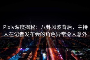 Pixiv深度揭秘：八卦风波背后，主持人在记者发布会的角色异常令人意外