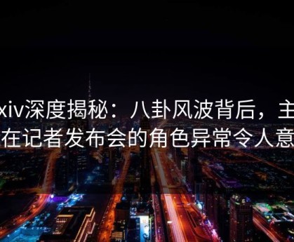 Pixiv深度揭秘：八卦风波背后，主持人在记者发布会的角色异常令人意外