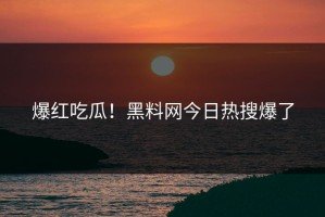 爆红吃瓜！黑料网今日热搜爆了