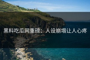 黑料吃瓜网重磅：人设崩塌让人心疼