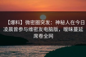 【爆料】微密圈突发：神秘人在今日凌晨曾参与维密友电脑版，暧昧蔓延席卷全网