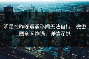 明星在昨晚遭遇秘闻无法自持，微密圈全网炸锅，详情深扒
