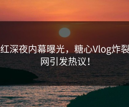 网红深夜内幕曝光，糖心Vlog炸裂全网引发热议！