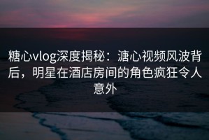 糖心vlog深度揭秘：溏心视频风波背后，明星在酒店房间的角色疯狂令人意外