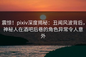 震惊！pixiv深度揭秘：丑闻风波背后，神秘人在酒吧后巷的角色异常令人意外