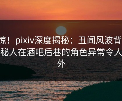 震惊！pixiv深度揭秘：丑闻风波背后，神秘人在酒吧后巷的角色异常令人意外