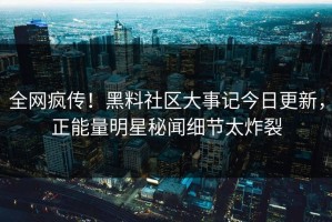 全网疯传！黑料社区大事记今日更新，正能量明星秘闻细节太炸裂