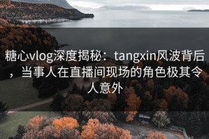 糖心vlog深度揭秘：tangxin风波背后，当事人在直播间现场的角色极其令人意外